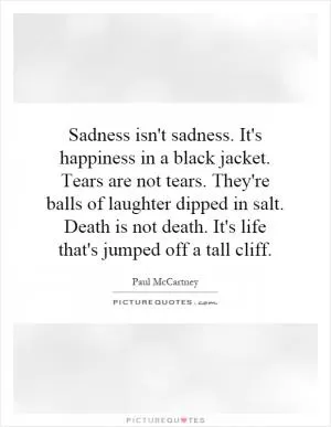 Sadness isn't sadness. It's happiness in a black jacket. Tears are not tears. They're balls of laughter dipped in salt. Death is not death. It's life that's jumped off a tall cliff Picture Quote #1