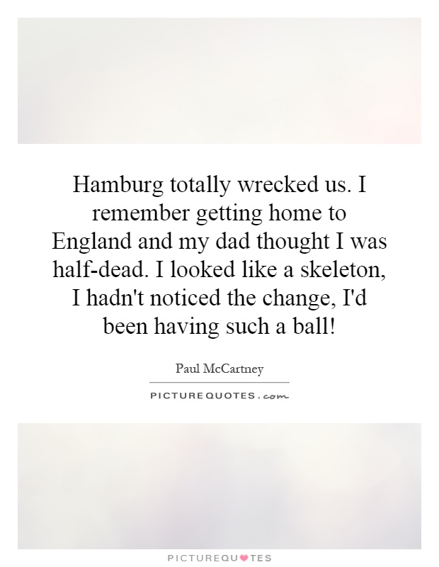 Hamburg totally wrecked us. I remember getting home to England and my dad thought I was half-dead. I looked like a skeleton, I hadn't noticed the change, I'd been having such a ball! Picture Quote #1