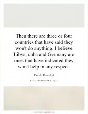Then there are three or four countries that have said they won't do anything. I believe Libya, cuba and Germany are ones that have indicated they won't help in any respect Picture Quote #1