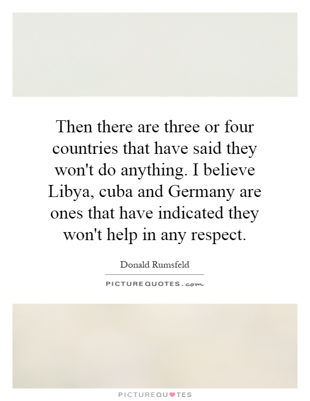Then there are three or four countries that have said they won't do anything. I believe Libya, cuba and Germany are ones that have indicated they won't help in any respect Picture Quote #1