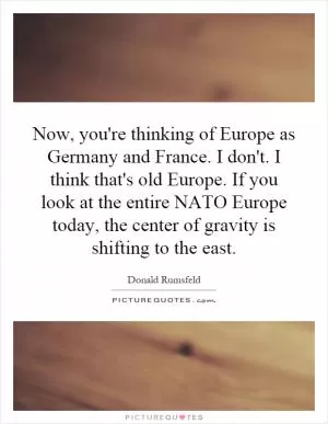 Now, you're thinking of Europe as Germany and France. I don't. I think that's old Europe. If you look at the entire NATO Europe today, the center of gravity is shifting to the east Picture Quote #1