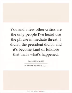 You and a few other critics are the only people I've heard use the phrase immediate threat. I didn't, the president didn't. and it's become kind of folklore that that's what's happened Picture Quote #1