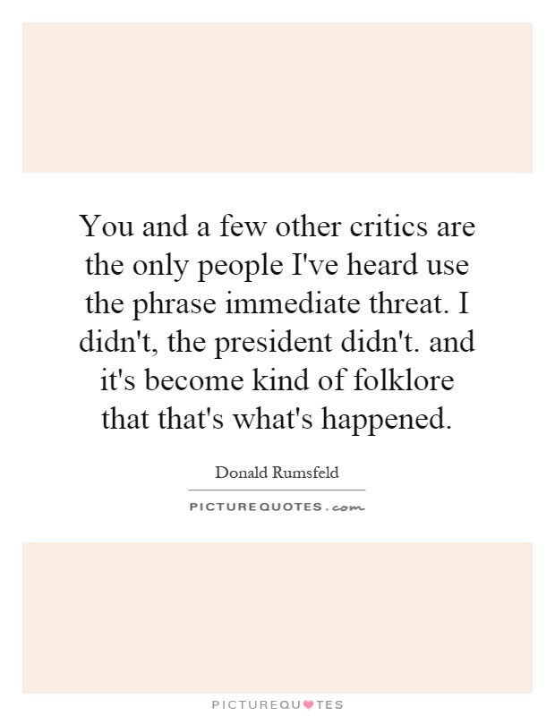 You and a few other critics are the only people I've heard use the phrase immediate threat. I didn't, the president didn't. and it's become kind of folklore that that's what's happened Picture Quote #1