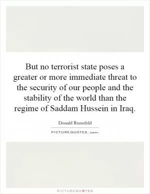 But no terrorist state poses a greater or more immediate threat to the security of our people and the stability of the world than the regime of Saddam Hussein in Iraq Picture Quote #1
