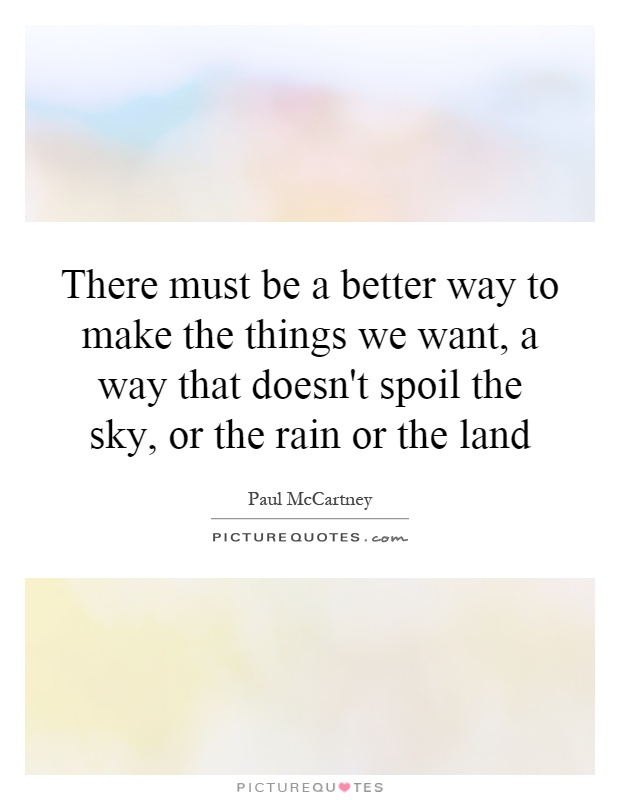 There must be a better way to make the things we want, a way that doesn't spoil the sky, or the rain or the land Picture Quote #1