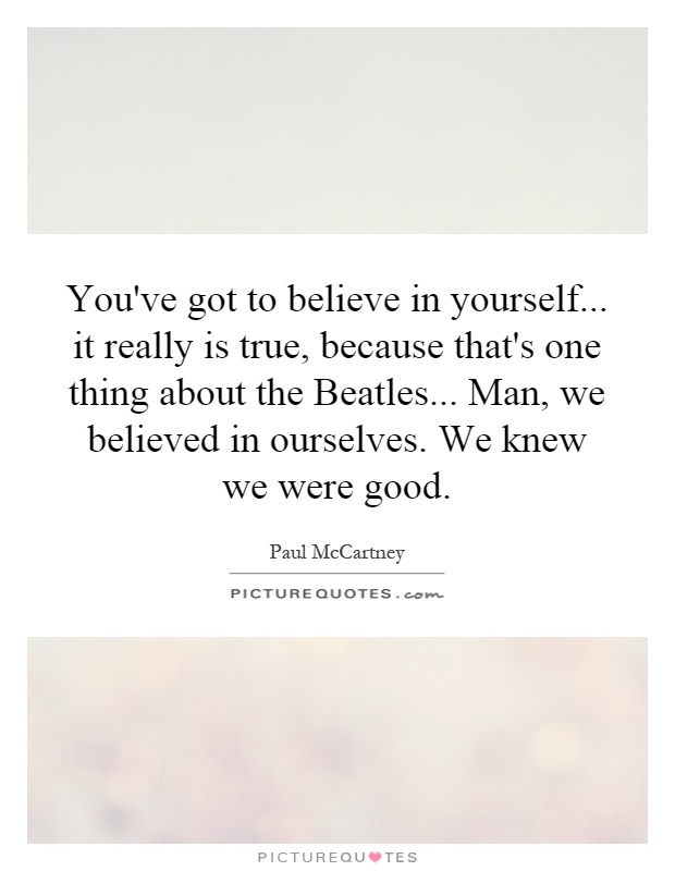 You've got to believe in yourself... it really is true, because that's one thing about the Beatles... Man, we believed in ourselves. We knew we were good Picture Quote #1