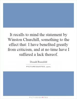 It recalls to mind the statement by Winston Churchill, something to the effect that: I have benefited greatly from criticism, and at no time have I suffered a lack thereof Picture Quote #1