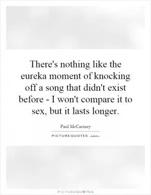There's nothing like the eureka moment of knocking off a song that didn't exist before - I won't compare it to sex, but it lasts longer Picture Quote #1