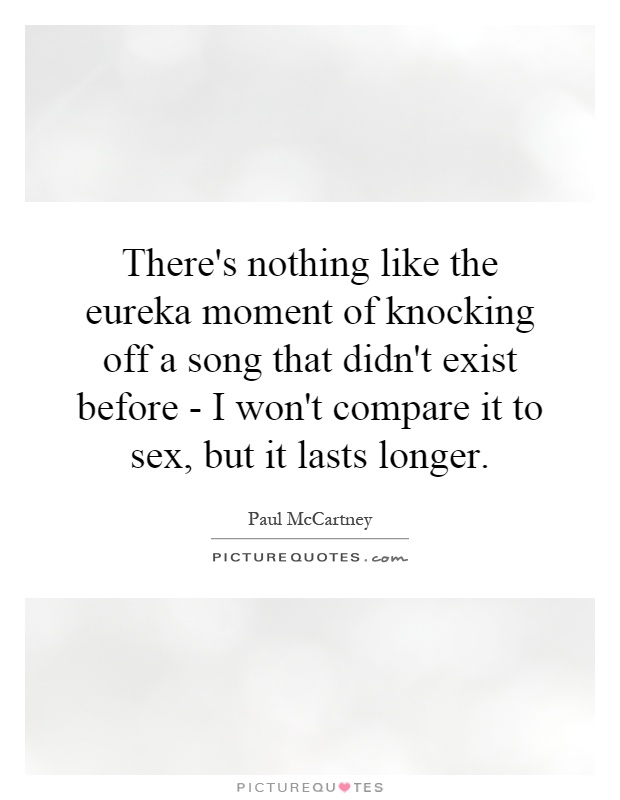 There's nothing like the eureka moment of knocking off a song that didn't exist before - I won't compare it to sex, but it lasts longer Picture Quote #1