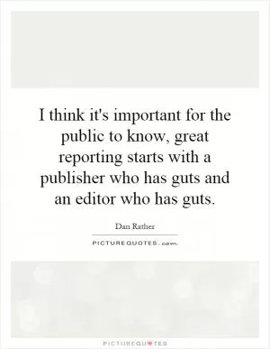 I think it's important for the public to know, great reporting starts with a publisher who has guts and an editor who has guts Picture Quote #1
