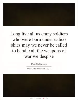 Long live all us crazy soldiers who were born under calico skies may we never be called to handle all the weapons of war we despise Picture Quote #1