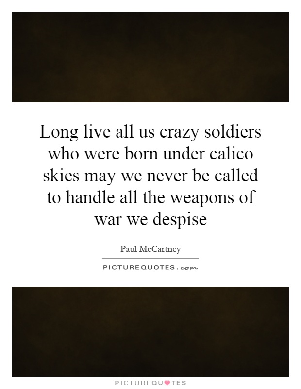 Long live all us crazy soldiers who were born under calico skies may we never be called to handle all the weapons of war we despise Picture Quote #1