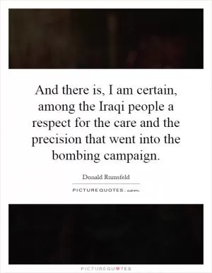 And there is, I am certain, among the Iraqi people a respect for the care and the precision that went into the bombing campaign Picture Quote #1