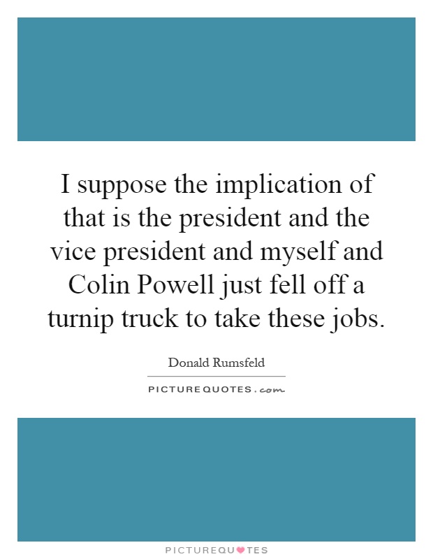 I suppose the implication of that is the president and the vice president and myself and Colin Powell just fell off a turnip truck to take these jobs Picture Quote #1