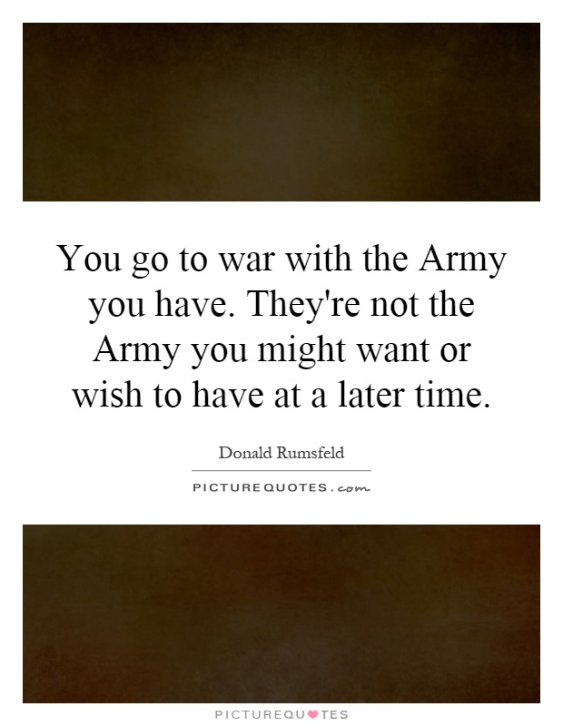 You go to war with the Army you have. They're not the Army you might want or wish to have at a later time Picture Quote #1