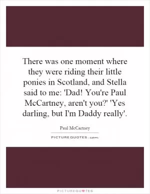 There was one moment where they were riding their little ponies in Scotland, and Stella said to me: 'Dad! You're Paul McCartney, aren't you?' 'Yes darling, but I'm Daddy really' Picture Quote #1