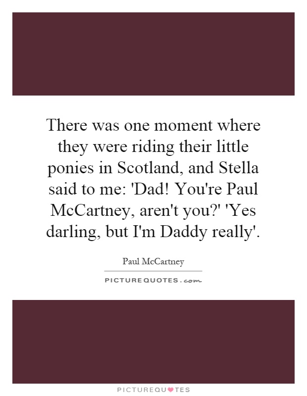 There was one moment where they were riding their little ponies in Scotland, and Stella said to me: 'Dad! You're Paul McCartney, aren't you?' 'Yes darling, but I'm Daddy really' Picture Quote #1