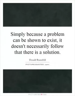 Simply because a problem can be shown to exist, it doesn't necessarily follow that there is a solution Picture Quote #1