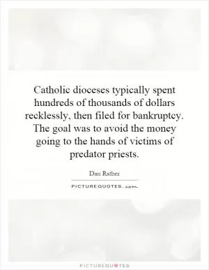 Catholic dioceses typically spent hundreds of thousands of dollars recklessly, then filed for bankruptcy. The goal was to avoid the money going to the hands of victims of predator priests Picture Quote #1
