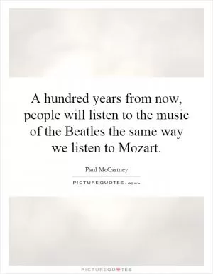 A hundred years from now, people will listen to the music of the Beatles the same way we listen to Mozart Picture Quote #1