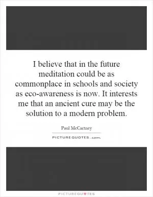 I believe that in the future meditation could be as commonplace in schools and society as eco-awareness is now. It interests me that an ancient cure may be the solution to a modern problem Picture Quote #1