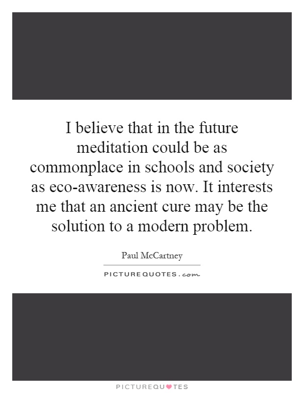 I believe that in the future meditation could be as commonplace in schools and society as eco-awareness is now. It interests me that an ancient cure may be the solution to a modern problem Picture Quote #1