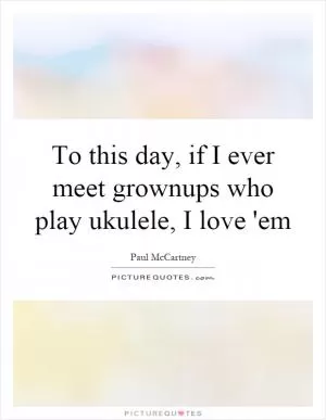 To this day, if I ever meet grownups who play ukulele, I love 'em Picture Quote #1