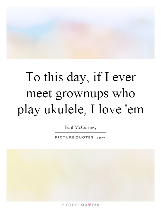 To this day, if I ever meet grownups who play ukulele, I love 'em Picture Quote #1