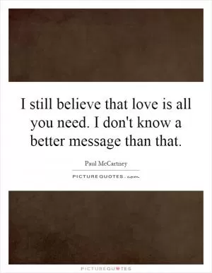 I still believe that love is all you need. I don't know a better message than that Picture Quote #1