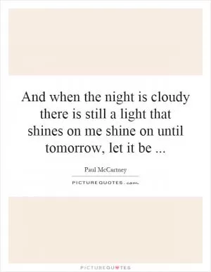 And when the night is cloudy there is still a light that shines on me shine on until tomorrow, let it be Picture Quote #1