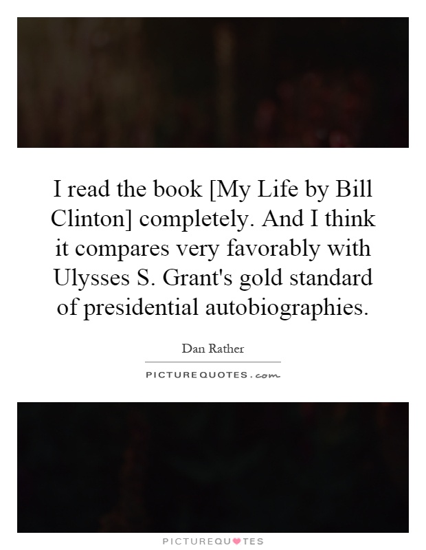 I read the book [My Life by Bill Clinton] completely. And I think it compares very favorably with Ulysses S. Grant's gold standard of presidential autobiographies Picture Quote #1