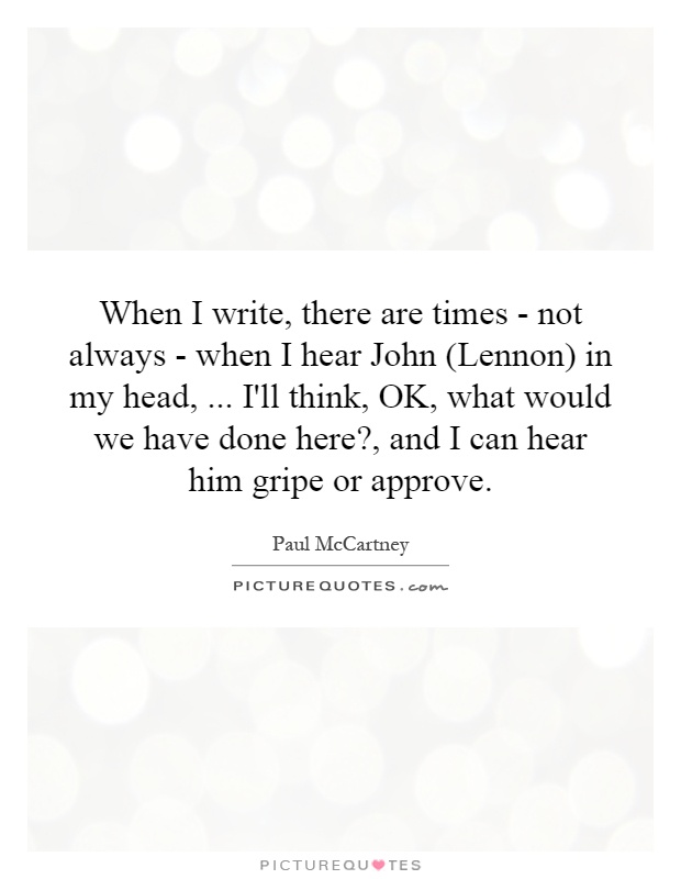 When I write, there are times - not always - when I hear John (Lennon) in my head,... I'll think, OK, what would we have done here?, and I can hear him gripe or approve Picture Quote #1