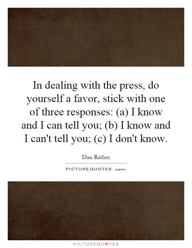 In dealing with the press, do yourself a favor, stick with one of three responses: (a) I know and I can tell you; (b) I know and I can't tell you; (c) I don't know Picture Quote #1