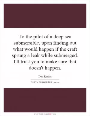 To the pilot of a deep sea submersible, upon finding out what would happen if the craft sprung a leak while submerged. I'll trust you to make sure that doesn't happen Picture Quote #1