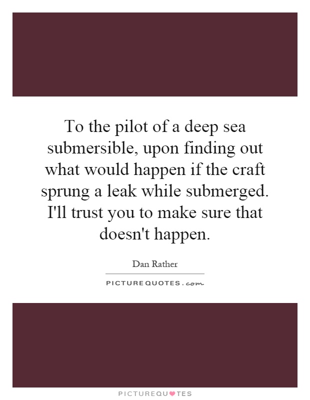 To the pilot of a deep sea submersible, upon finding out what would happen if the craft sprung a leak while submerged. I'll trust you to make sure that doesn't happen Picture Quote #1