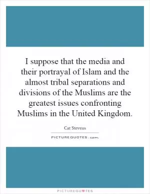 I suppose that the media and their portrayal of Islam and the almost tribal separations and divisions of the Muslims are the greatest issues confronting Muslims in the United Kingdom Picture Quote #1