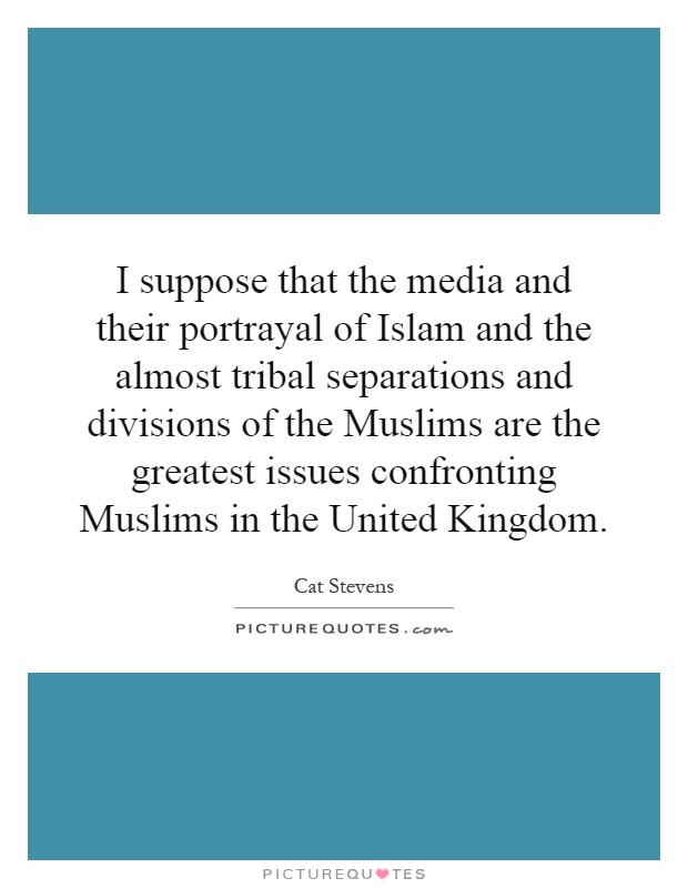 I suppose that the media and their portrayal of Islam and the almost tribal separations and divisions of the Muslims are the greatest issues confronting Muslims in the United Kingdom Picture Quote #1