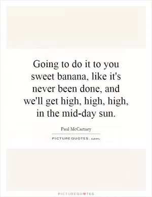 Going to do it to you sweet banana, like it's never been done, and we'll get high, high, high, in the mid-day sun Picture Quote #1
