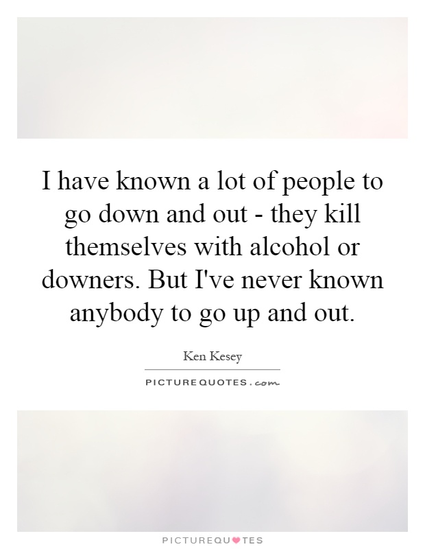 I have known a lot of people to go down and out - they kill themselves with alcohol or downers. But I've never known anybody to go up and out Picture Quote #1