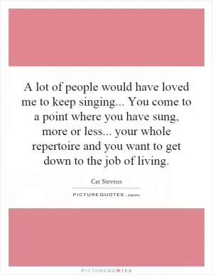 A lot of people would have loved me to keep singing... You come to a point where you have sung, more or less... your whole repertoire and you want to get down to the job of living Picture Quote #1