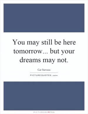 You may still be here tomorrow... but your dreams may not Picture Quote #1