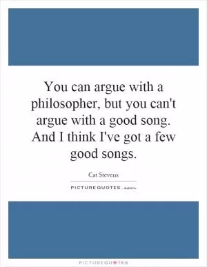 You can argue with a philosopher, but you can't argue with a good song. And I think I've got a few good songs Picture Quote #1