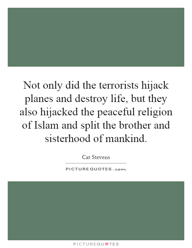 Not only did the terrorists hijack planes and destroy life, but they also hijacked the peaceful religion of Islam and split the brother and sisterhood of mankind Picture Quote #1