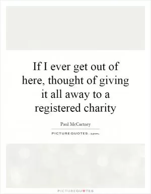 If I ever get out of here, thought of giving it all away to a registered charity Picture Quote #1