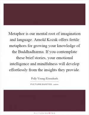 Metaphor is our mental root of imagination and language. Arnold Kozak offers fertile metaphors for growing your knowledge of the Buddhadharma. If you contemplate these brief stories, your emotional intelligence and mindfulness will develop effortlessly from the insights they provide Picture Quote #1