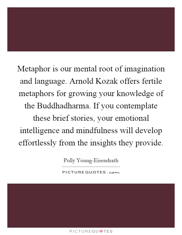 Metaphor is our mental root of imagination and language. Arnold Kozak offers fertile metaphors for growing your knowledge of the Buddhadharma. If you contemplate these brief stories, your emotional intelligence and mindfulness will develop effortlessly from the insights they provide Picture Quote #1