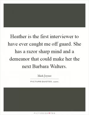 Heather is the first interviewer to have ever caught me off guard. She has a razor sharp mind and a demeanor that could make her the next Barbara Walters Picture Quote #1
