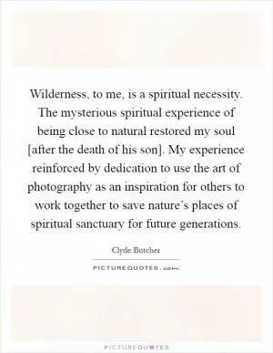 Wilderness, to me, is a spiritual necessity. The mysterious spiritual experience of being close to natural restored my soul [after the death of his son]. My experience reinforced by dedication to use the art of photography as an inspiration for others to work together to save nature’s places of spiritual sanctuary for future generations Picture Quote #1