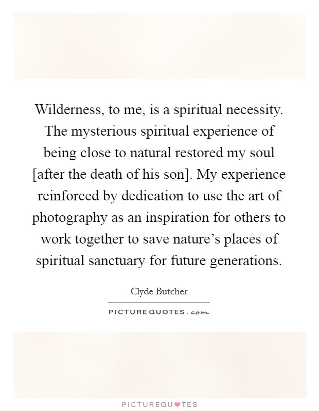 Wilderness, to me, is a spiritual necessity. The mysterious spiritual experience of being close to natural restored my soul [after the death of his son]. My experience reinforced by dedication to use the art of photography as an inspiration for others to work together to save nature's places of spiritual sanctuary for future generations Picture Quote #1
