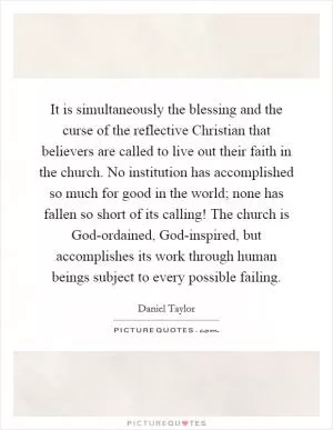 It is simultaneously the blessing and the curse of the reflective Christian that believers are called to live out their faith in the church. No institution has accomplished so much for good in the world; none has fallen so short of its calling! The church is God-ordained, God-inspired, but accomplishes its work through human beings subject to every possible failing Picture Quote #1